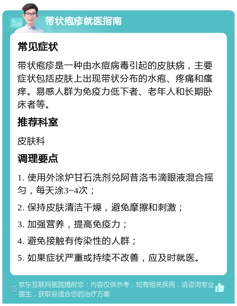 带状疱疹就医指南 常见症状 带状疱疹是一种由水痘病毒引起的皮肤病，主要症状包括皮肤上出现带状分布的水疱、疼痛和瘙痒。易感人群为免疫力低下者、老年人和长期卧床者等。 推荐科室 皮肤科 调理要点 1. 使用外涂炉甘石洗剂兑阿昔洛韦滴眼液混合摇匀，每天涂3~4次； 2. 保持皮肤清洁干燥，避免摩擦和刺激； 3. 加强营养，提高免疫力； 4. 避免接触有传染性的人群； 5. 如果症状严重或持续不改善，应及时就医。