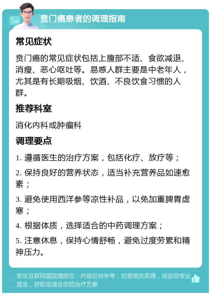 贲门癌患者的调理指南 常见症状 贲门癌的常见症状包括上腹部不适、食欲减退、消瘦、恶心呕吐等。易感人群主要是中老年人，尤其是有长期吸烟、饮酒、不良饮食习惯的人群。 推荐科室 消化内科或肿瘤科 调理要点 1. 遵循医生的治疗方案，包括化疗、放疗等； 2. 保持良好的营养状态，适当补充营养品如速愈素； 3. 避免使用西洋参等凉性补品，以免加重脾胃虚寒； 4. 根据体质，选择适合的中药调理方案； 5. 注意休息，保持心情舒畅，避免过度劳累和精神压力。