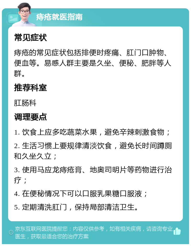 痔疮就医指南 常见症状 痔疮的常见症状包括排便时疼痛、肛门口肿物、便血等。易感人群主要是久坐、便秘、肥胖等人群。 推荐科室 肛肠科 调理要点 1. 饮食上应多吃蔬菜水果，避免辛辣刺激食物； 2. 生活习惯上要规律清淡饮食，避免长时间蹲厕和久坐久立； 3. 使用马应龙痔疮膏、地奥司明片等药物进行治疗； 4. 在便秘情况下可以口服乳果糖口服液； 5. 定期清洗肛门，保持局部清洁卫生。