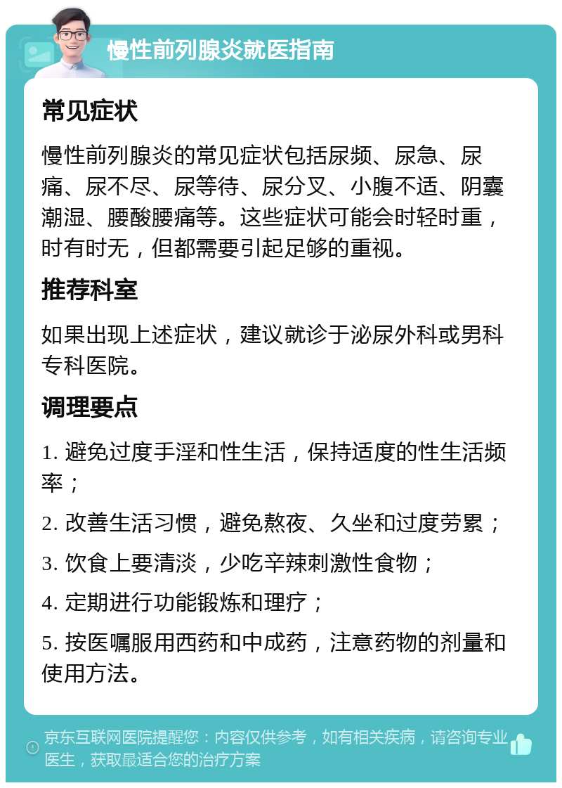 慢性前列腺炎就医指南 常见症状 慢性前列腺炎的常见症状包括尿频、尿急、尿痛、尿不尽、尿等待、尿分叉、小腹不适、阴囊潮湿、腰酸腰痛等。这些症状可能会时轻时重，时有时无，但都需要引起足够的重视。 推荐科室 如果出现上述症状，建议就诊于泌尿外科或男科专科医院。 调理要点 1. 避免过度手淫和性生活，保持适度的性生活频率； 2. 改善生活习惯，避免熬夜、久坐和过度劳累； 3. 饮食上要清淡，少吃辛辣刺激性食物； 4. 定期进行功能锻炼和理疗； 5. 按医嘱服用西药和中成药，注意药物的剂量和使用方法。