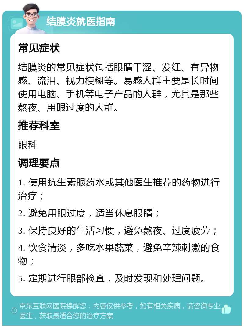 结膜炎就医指南 常见症状 结膜炎的常见症状包括眼睛干涩、发红、有异物感、流泪、视力模糊等。易感人群主要是长时间使用电脑、手机等电子产品的人群，尤其是那些熬夜、用眼过度的人群。 推荐科室 眼科 调理要点 1. 使用抗生素眼药水或其他医生推荐的药物进行治疗； 2. 避免用眼过度，适当休息眼睛； 3. 保持良好的生活习惯，避免熬夜、过度疲劳； 4. 饮食清淡，多吃水果蔬菜，避免辛辣刺激的食物； 5. 定期进行眼部检查，及时发现和处理问题。