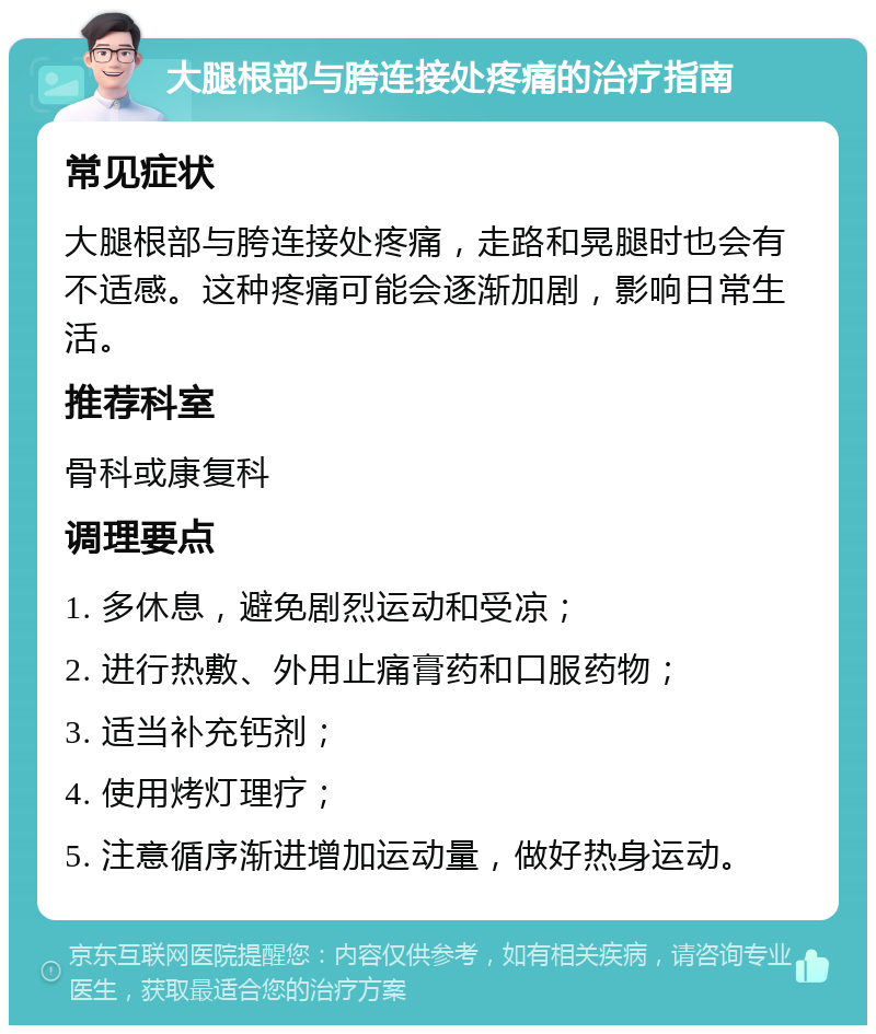 大腿根部与胯连接处疼痛的治疗指南 常见症状 大腿根部与胯连接处疼痛，走路和晃腿时也会有不适感。这种疼痛可能会逐渐加剧，影响日常生活。 推荐科室 骨科或康复科 调理要点 1. 多休息，避免剧烈运动和受凉； 2. 进行热敷、外用止痛膏药和口服药物； 3. 适当补充钙剂； 4. 使用烤灯理疗； 5. 注意循序渐进增加运动量，做好热身运动。