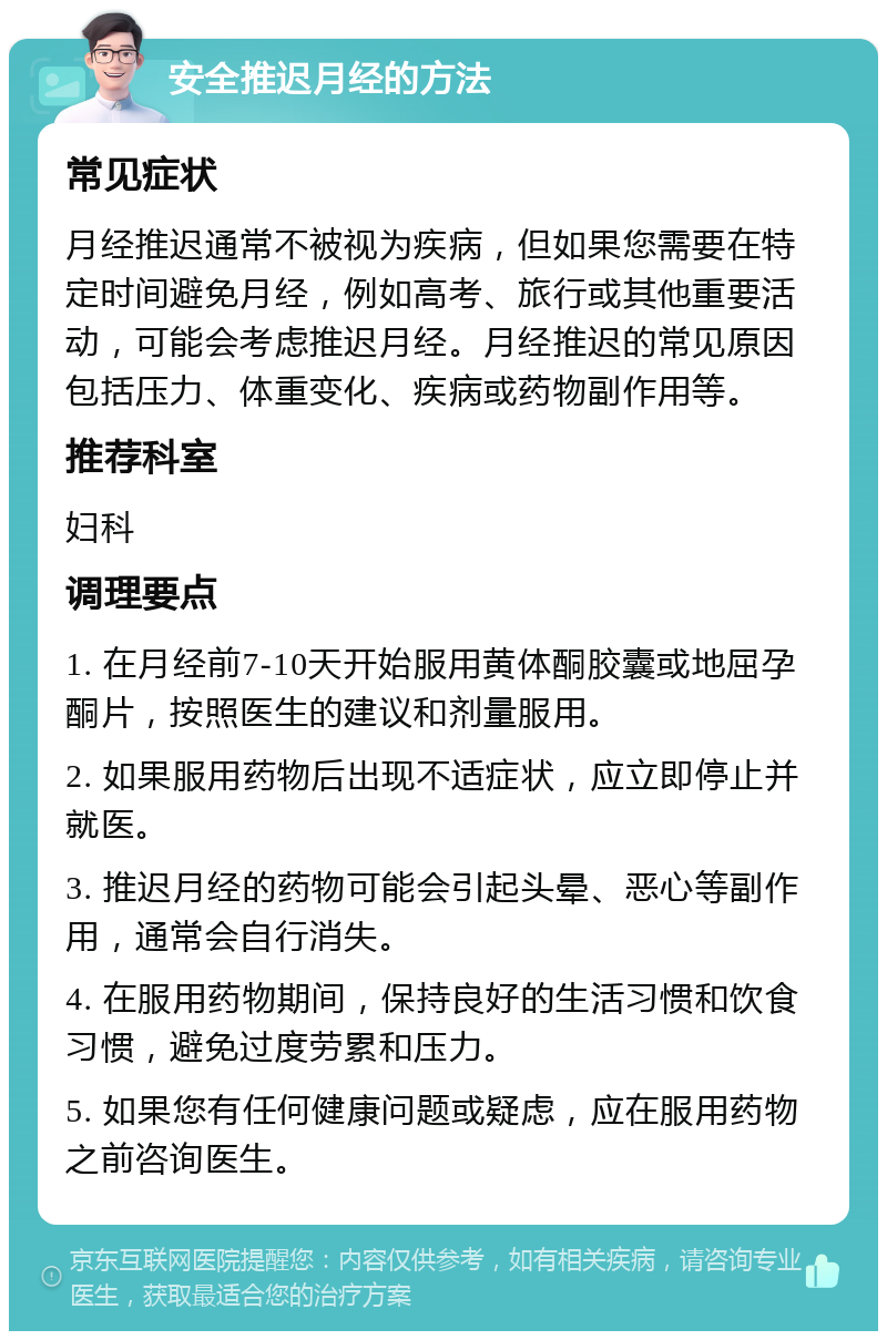 安全推迟月经的方法 常见症状 月经推迟通常不被视为疾病，但如果您需要在特定时间避免月经，例如高考、旅行或其他重要活动，可能会考虑推迟月经。月经推迟的常见原因包括压力、体重变化、疾病或药物副作用等。 推荐科室 妇科 调理要点 1. 在月经前7-10天开始服用黄体酮胶囊或地屈孕酮片，按照医生的建议和剂量服用。 2. 如果服用药物后出现不适症状，应立即停止并就医。 3. 推迟月经的药物可能会引起头晕、恶心等副作用，通常会自行消失。 4. 在服用药物期间，保持良好的生活习惯和饮食习惯，避免过度劳累和压力。 5. 如果您有任何健康问题或疑虑，应在服用药物之前咨询医生。