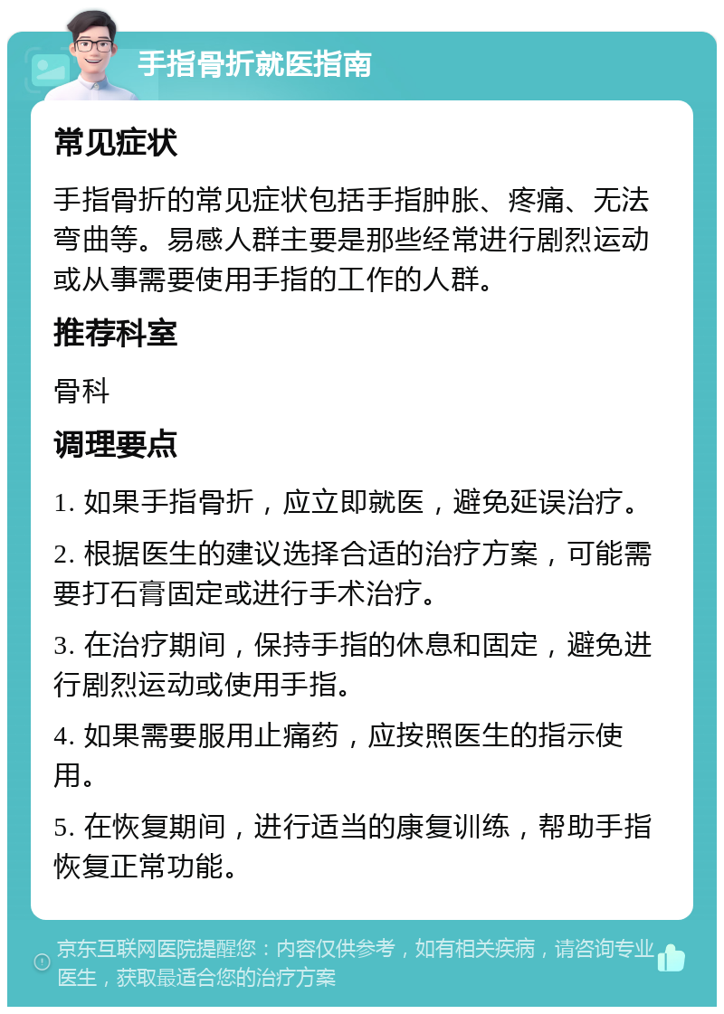 手指骨折就医指南 常见症状 手指骨折的常见症状包括手指肿胀、疼痛、无法弯曲等。易感人群主要是那些经常进行剧烈运动或从事需要使用手指的工作的人群。 推荐科室 骨科 调理要点 1. 如果手指骨折，应立即就医，避免延误治疗。 2. 根据医生的建议选择合适的治疗方案，可能需要打石膏固定或进行手术治疗。 3. 在治疗期间，保持手指的休息和固定，避免进行剧烈运动或使用手指。 4. 如果需要服用止痛药，应按照医生的指示使用。 5. 在恢复期间，进行适当的康复训练，帮助手指恢复正常功能。