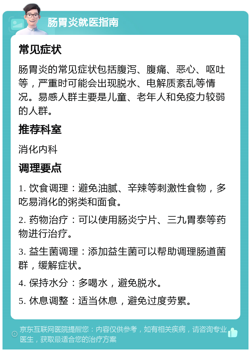 肠胃炎就医指南 常见症状 肠胃炎的常见症状包括腹泻、腹痛、恶心、呕吐等，严重时可能会出现脱水、电解质紊乱等情况。易感人群主要是儿童、老年人和免疫力较弱的人群。 推荐科室 消化内科 调理要点 1. 饮食调理：避免油腻、辛辣等刺激性食物，多吃易消化的粥类和面食。 2. 药物治疗：可以使用肠炎宁片、三九胃泰等药物进行治疗。 3. 益生菌调理：添加益生菌可以帮助调理肠道菌群，缓解症状。 4. 保持水分：多喝水，避免脱水。 5. 休息调整：适当休息，避免过度劳累。