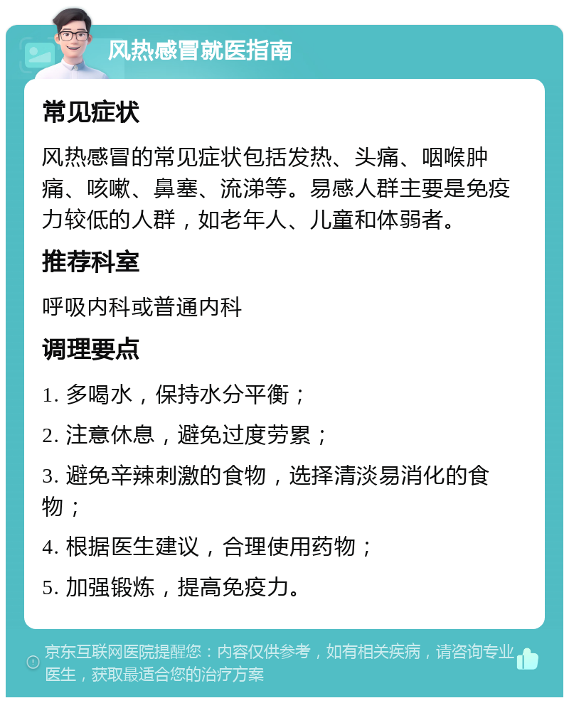 风热感冒就医指南 常见症状 风热感冒的常见症状包括发热、头痛、咽喉肿痛、咳嗽、鼻塞、流涕等。易感人群主要是免疫力较低的人群，如老年人、儿童和体弱者。 推荐科室 呼吸内科或普通内科 调理要点 1. 多喝水，保持水分平衡； 2. 注意休息，避免过度劳累； 3. 避免辛辣刺激的食物，选择清淡易消化的食物； 4. 根据医生建议，合理使用药物； 5. 加强锻炼，提高免疫力。