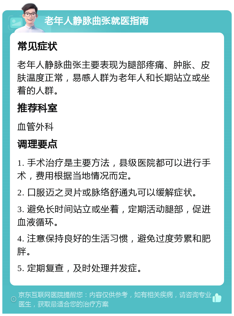 老年人静脉曲张就医指南 常见症状 老年人静脉曲张主要表现为腿部疼痛、肿胀、皮肤温度正常，易感人群为老年人和长期站立或坐着的人群。 推荐科室 血管外科 调理要点 1. 手术治疗是主要方法，县级医院都可以进行手术，费用根据当地情况而定。 2. 口服迈之灵片或脉络舒通丸可以缓解症状。 3. 避免长时间站立或坐着，定期活动腿部，促进血液循环。 4. 注意保持良好的生活习惯，避免过度劳累和肥胖。 5. 定期复查，及时处理并发症。