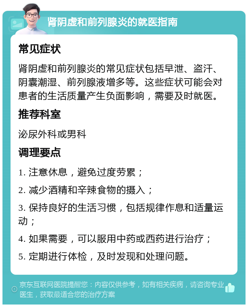 肾阴虚和前列腺炎的就医指南 常见症状 肾阴虚和前列腺炎的常见症状包括早泄、盗汗、阴囊潮湿、前列腺液增多等。这些症状可能会对患者的生活质量产生负面影响，需要及时就医。 推荐科室 泌尿外科或男科 调理要点 1. 注意休息，避免过度劳累； 2. 减少酒精和辛辣食物的摄入； 3. 保持良好的生活习惯，包括规律作息和适量运动； 4. 如果需要，可以服用中药或西药进行治疗； 5. 定期进行体检，及时发现和处理问题。