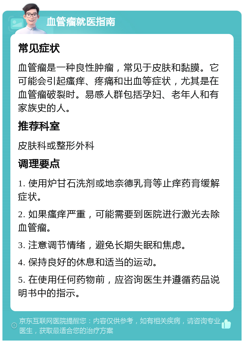 血管瘤就医指南 常见症状 血管瘤是一种良性肿瘤，常见于皮肤和黏膜。它可能会引起瘙痒、疼痛和出血等症状，尤其是在血管瘤破裂时。易感人群包括孕妇、老年人和有家族史的人。 推荐科室 皮肤科或整形外科 调理要点 1. 使用炉甘石洗剂或地奈德乳膏等止痒药膏缓解症状。 2. 如果瘙痒严重，可能需要到医院进行激光去除血管瘤。 3. 注意调节情绪，避免长期失眠和焦虑。 4. 保持良好的休息和适当的运动。 5. 在使用任何药物前，应咨询医生并遵循药品说明书中的指示。