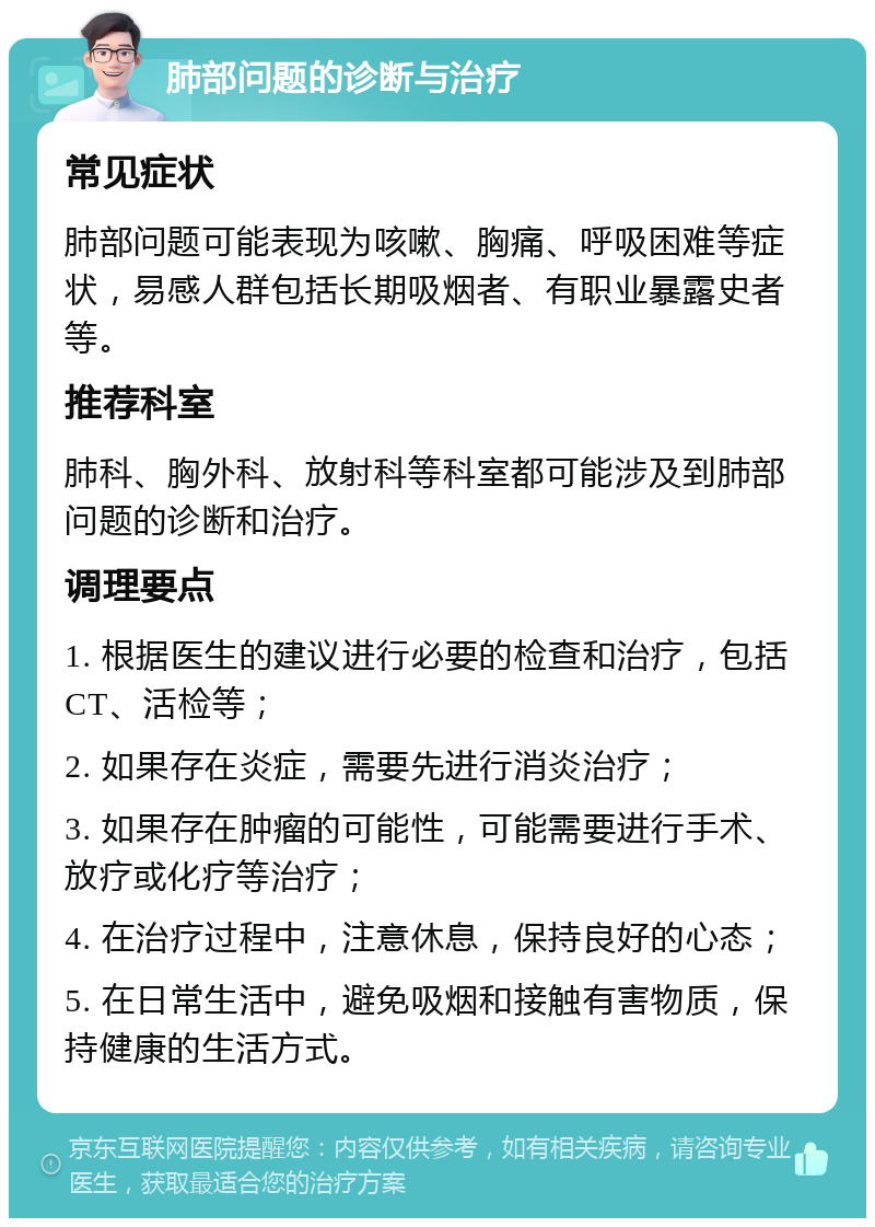 肺部问题的诊断与治疗 常见症状 肺部问题可能表现为咳嗽、胸痛、呼吸困难等症状，易感人群包括长期吸烟者、有职业暴露史者等。 推荐科室 肺科、胸外科、放射科等科室都可能涉及到肺部问题的诊断和治疗。 调理要点 1. 根据医生的建议进行必要的检查和治疗，包括CT、活检等； 2. 如果存在炎症，需要先进行消炎治疗； 3. 如果存在肿瘤的可能性，可能需要进行手术、放疗或化疗等治疗； 4. 在治疗过程中，注意休息，保持良好的心态； 5. 在日常生活中，避免吸烟和接触有害物质，保持健康的生活方式。