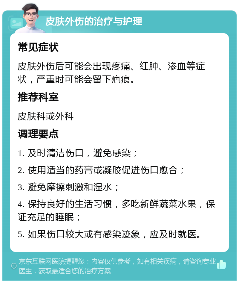 皮肤外伤的治疗与护理 常见症状 皮肤外伤后可能会出现疼痛、红肿、渗血等症状，严重时可能会留下疤痕。 推荐科室 皮肤科或外科 调理要点 1. 及时清洁伤口，避免感染； 2. 使用适当的药膏或凝胶促进伤口愈合； 3. 避免摩擦刺激和湿水； 4. 保持良好的生活习惯，多吃新鲜蔬菜水果，保证充足的睡眠； 5. 如果伤口较大或有感染迹象，应及时就医。