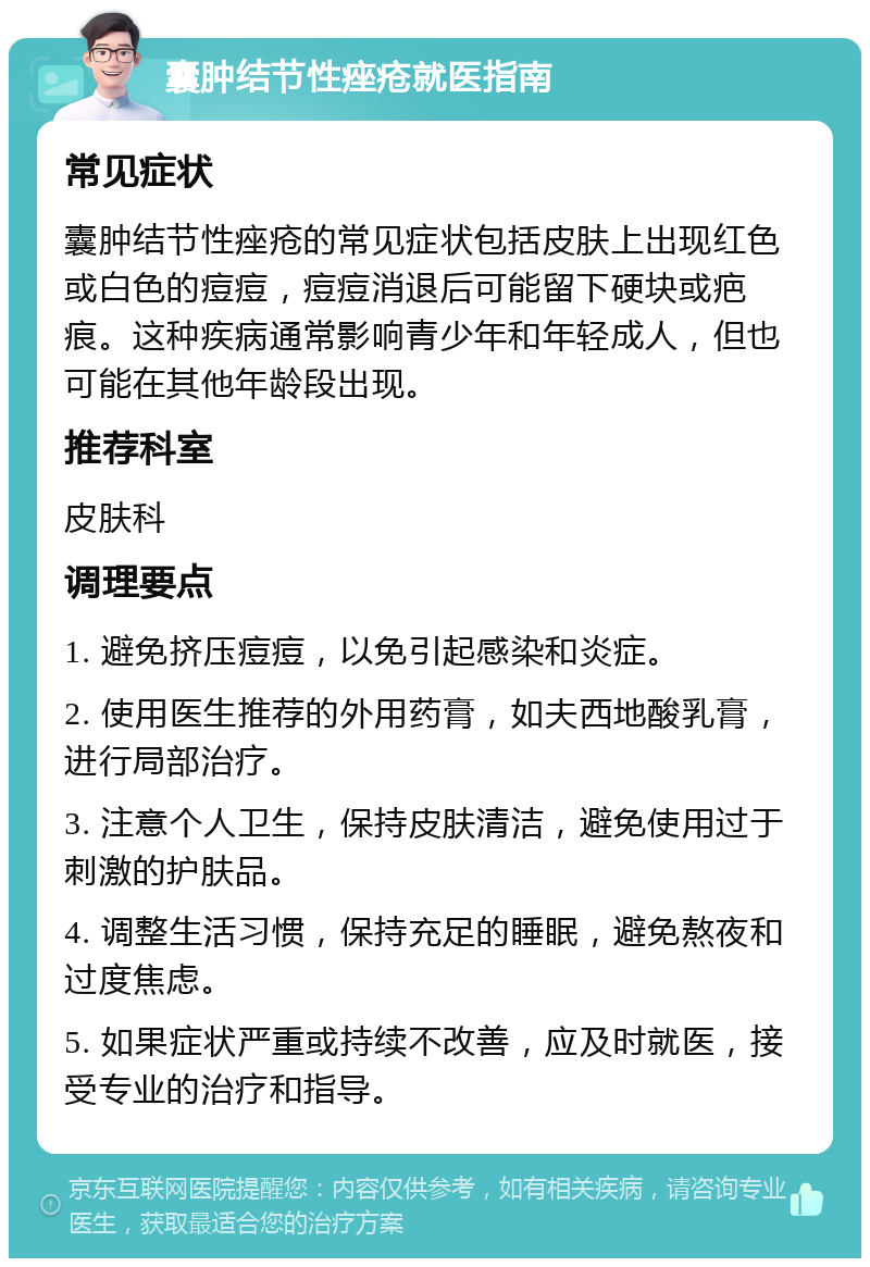 囊肿结节性痤疮就医指南 常见症状 囊肿结节性痤疮的常见症状包括皮肤上出现红色或白色的痘痘，痘痘消退后可能留下硬块或疤痕。这种疾病通常影响青少年和年轻成人，但也可能在其他年龄段出现。 推荐科室 皮肤科 调理要点 1. 避免挤压痘痘，以免引起感染和炎症。 2. 使用医生推荐的外用药膏，如夫西地酸乳膏，进行局部治疗。 3. 注意个人卫生，保持皮肤清洁，避免使用过于刺激的护肤品。 4. 调整生活习惯，保持充足的睡眠，避免熬夜和过度焦虑。 5. 如果症状严重或持续不改善，应及时就医，接受专业的治疗和指导。