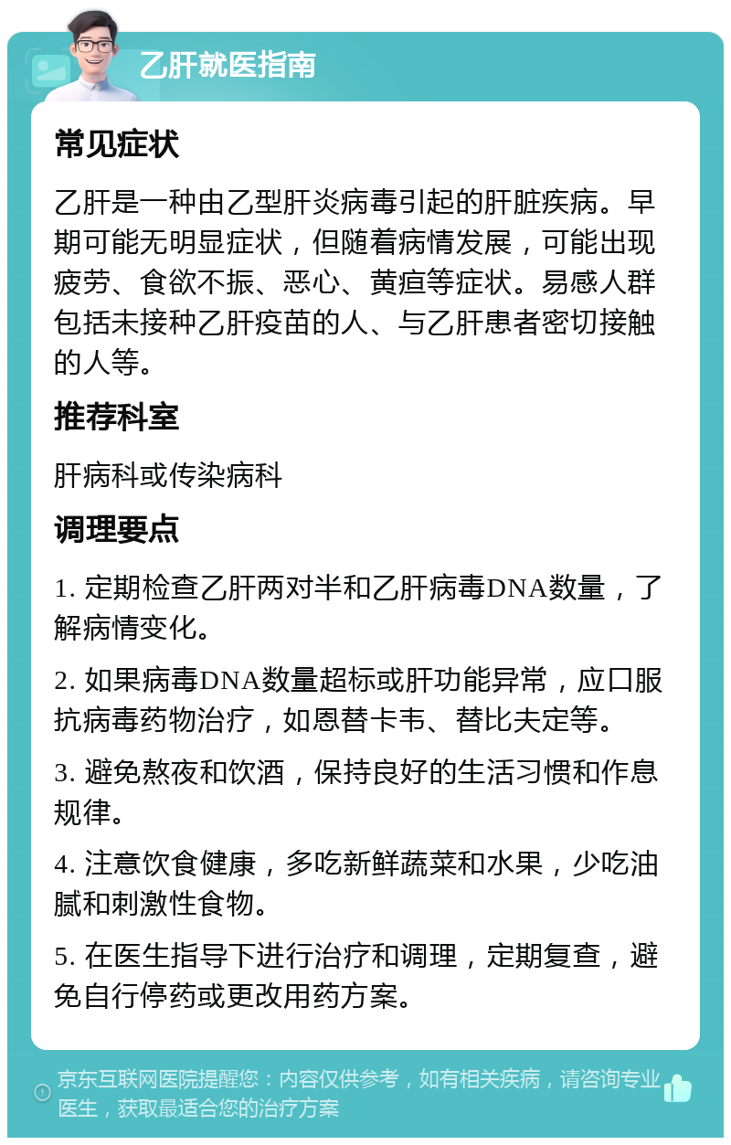 乙肝就医指南 常见症状 乙肝是一种由乙型肝炎病毒引起的肝脏疾病。早期可能无明显症状，但随着病情发展，可能出现疲劳、食欲不振、恶心、黄疸等症状。易感人群包括未接种乙肝疫苗的人、与乙肝患者密切接触的人等。 推荐科室 肝病科或传染病科 调理要点 1. 定期检查乙肝两对半和乙肝病毒DNA数量，了解病情变化。 2. 如果病毒DNA数量超标或肝功能异常，应口服抗病毒药物治疗，如恩替卡韦、替比夫定等。 3. 避免熬夜和饮酒，保持良好的生活习惯和作息规律。 4. 注意饮食健康，多吃新鲜蔬菜和水果，少吃油腻和刺激性食物。 5. 在医生指导下进行治疗和调理，定期复查，避免自行停药或更改用药方案。