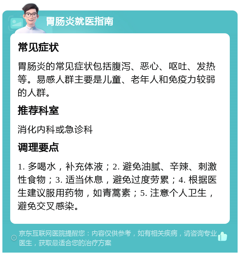 胃肠炎就医指南 常见症状 胃肠炎的常见症状包括腹泻、恶心、呕吐、发热等。易感人群主要是儿童、老年人和免疫力较弱的人群。 推荐科室 消化内科或急诊科 调理要点 1. 多喝水，补充体液；2. 避免油腻、辛辣、刺激性食物；3. 适当休息，避免过度劳累；4. 根据医生建议服用药物，如青蒿素；5. 注意个人卫生，避免交叉感染。