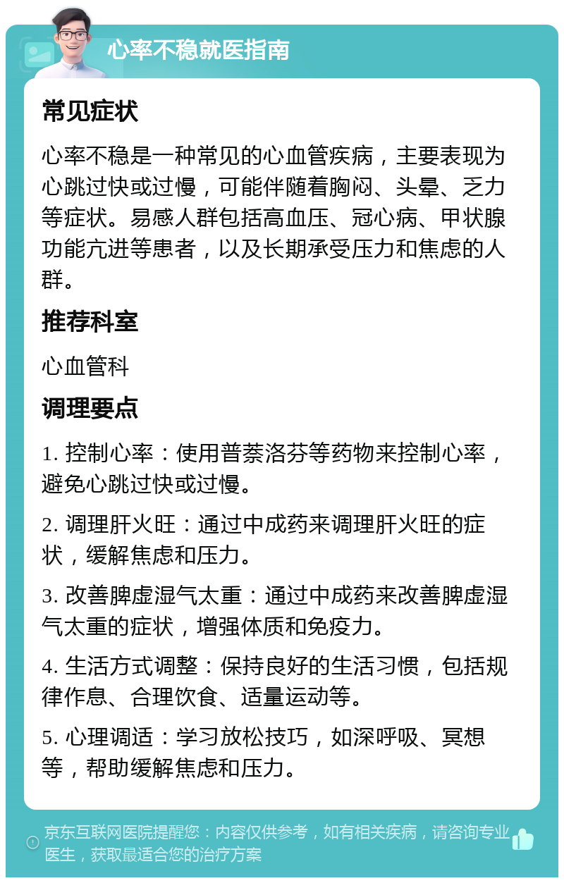 心率不稳就医指南 常见症状 心率不稳是一种常见的心血管疾病，主要表现为心跳过快或过慢，可能伴随着胸闷、头晕、乏力等症状。易感人群包括高血压、冠心病、甲状腺功能亢进等患者，以及长期承受压力和焦虑的人群。 推荐科室 心血管科 调理要点 1. 控制心率：使用普萘洛芬等药物来控制心率，避免心跳过快或过慢。 2. 调理肝火旺：通过中成药来调理肝火旺的症状，缓解焦虑和压力。 3. 改善脾虚湿气太重：通过中成药来改善脾虚湿气太重的症状，增强体质和免疫力。 4. 生活方式调整：保持良好的生活习惯，包括规律作息、合理饮食、适量运动等。 5. 心理调适：学习放松技巧，如深呼吸、冥想等，帮助缓解焦虑和压力。