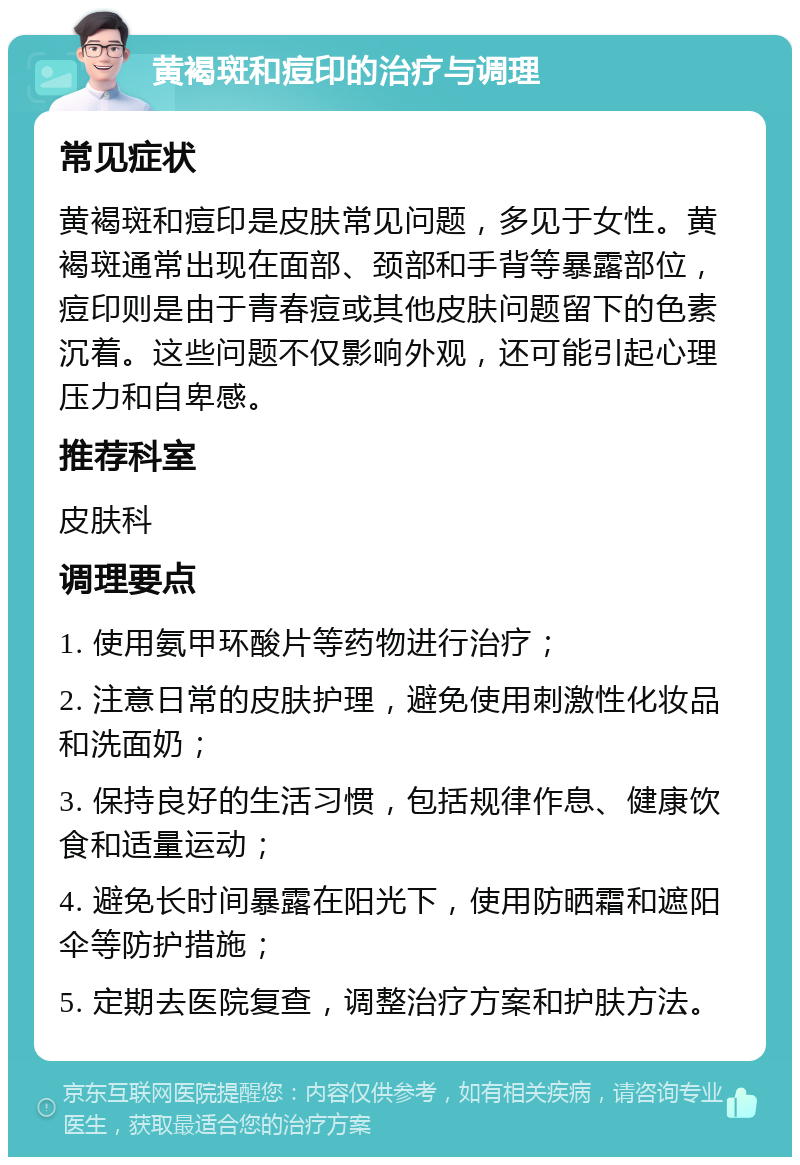 黄褐斑和痘印的治疗与调理 常见症状 黄褐斑和痘印是皮肤常见问题，多见于女性。黄褐斑通常出现在面部、颈部和手背等暴露部位，痘印则是由于青春痘或其他皮肤问题留下的色素沉着。这些问题不仅影响外观，还可能引起心理压力和自卑感。 推荐科室 皮肤科 调理要点 1. 使用氨甲环酸片等药物进行治疗； 2. 注意日常的皮肤护理，避免使用刺激性化妆品和洗面奶； 3. 保持良好的生活习惯，包括规律作息、健康饮食和适量运动； 4. 避免长时间暴露在阳光下，使用防晒霜和遮阳伞等防护措施； 5. 定期去医院复查，调整治疗方案和护肤方法。