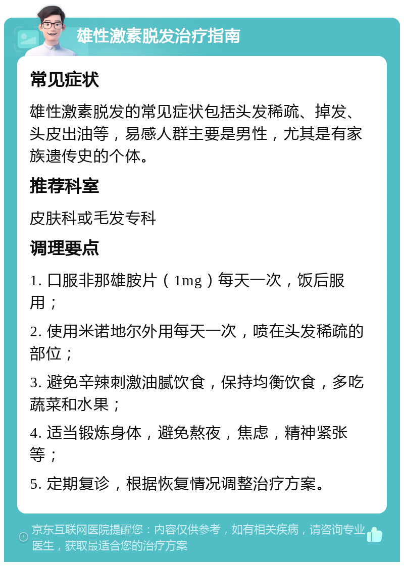 雄性激素脱发治疗指南 常见症状 雄性激素脱发的常见症状包括头发稀疏、掉发、头皮出油等，易感人群主要是男性，尤其是有家族遗传史的个体。 推荐科室 皮肤科或毛发专科 调理要点 1. 口服非那雄胺片（1mg）每天一次，饭后服用； 2. 使用米诺地尔外用每天一次，喷在头发稀疏的部位； 3. 避免辛辣刺激油腻饮食，保持均衡饮食，多吃蔬菜和水果； 4. 适当锻炼身体，避免熬夜，焦虑，精神紧张等； 5. 定期复诊，根据恢复情况调整治疗方案。