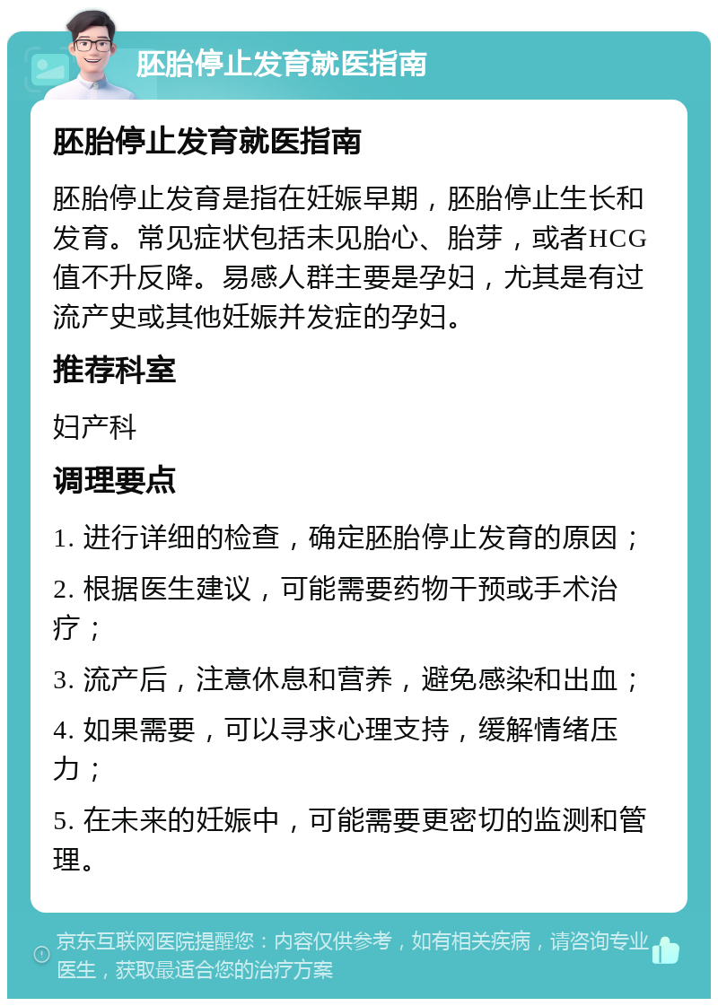 胚胎停止发育就医指南 胚胎停止发育就医指南 胚胎停止发育是指在妊娠早期，胚胎停止生长和发育。常见症状包括未见胎心、胎芽，或者HCG值不升反降。易感人群主要是孕妇，尤其是有过流产史或其他妊娠并发症的孕妇。 推荐科室 妇产科 调理要点 1. 进行详细的检查，确定胚胎停止发育的原因； 2. 根据医生建议，可能需要药物干预或手术治疗； 3. 流产后，注意休息和营养，避免感染和出血； 4. 如果需要，可以寻求心理支持，缓解情绪压力； 5. 在未来的妊娠中，可能需要更密切的监测和管理。