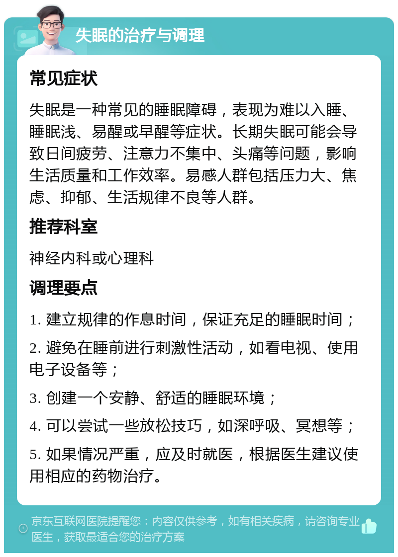 失眠的治疗与调理 常见症状 失眠是一种常见的睡眠障碍，表现为难以入睡、睡眠浅、易醒或早醒等症状。长期失眠可能会导致日间疲劳、注意力不集中、头痛等问题，影响生活质量和工作效率。易感人群包括压力大、焦虑、抑郁、生活规律不良等人群。 推荐科室 神经内科或心理科 调理要点 1. 建立规律的作息时间，保证充足的睡眠时间； 2. 避免在睡前进行刺激性活动，如看电视、使用电子设备等； 3. 创建一个安静、舒适的睡眠环境； 4. 可以尝试一些放松技巧，如深呼吸、冥想等； 5. 如果情况严重，应及时就医，根据医生建议使用相应的药物治疗。