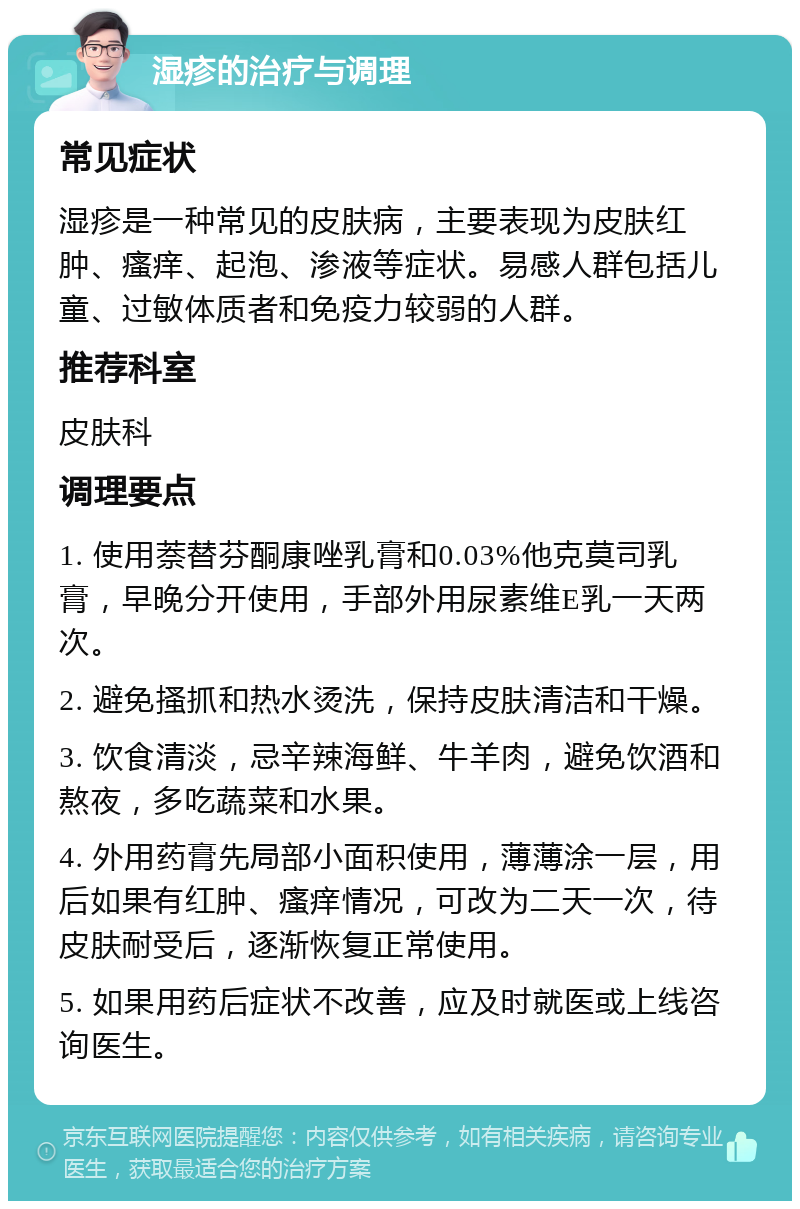 湿疹的治疗与调理 常见症状 湿疹是一种常见的皮肤病，主要表现为皮肤红肿、瘙痒、起泡、渗液等症状。易感人群包括儿童、过敏体质者和免疫力较弱的人群。 推荐科室 皮肤科 调理要点 1. 使用萘替芬酮康唑乳膏和0.03%他克莫司乳膏，早晚分开使用，手部外用尿素维E乳一天两次。 2. 避免搔抓和热水烫洗，保持皮肤清洁和干燥。 3. 饮食清淡，忌辛辣海鲜、牛羊肉，避免饮酒和熬夜，多吃蔬菜和水果。 4. 外用药膏先局部小面积使用，薄薄涂一层，用后如果有红肿、瘙痒情况，可改为二天一次，待皮肤耐受后，逐渐恢复正常使用。 5. 如果用药后症状不改善，应及时就医或上线咨询医生。