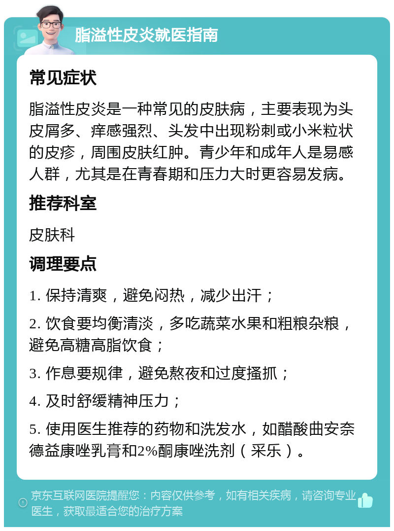 脂溢性皮炎就医指南 常见症状 脂溢性皮炎是一种常见的皮肤病，主要表现为头皮屑多、痒感强烈、头发中出现粉刺或小米粒状的皮疹，周围皮肤红肿。青少年和成年人是易感人群，尤其是在青春期和压力大时更容易发病。 推荐科室 皮肤科 调理要点 1. 保持清爽，避免闷热，减少出汗； 2. 饮食要均衡清淡，多吃蔬菜水果和粗粮杂粮，避免高糖高脂饮食； 3. 作息要规律，避免熬夜和过度搔抓； 4. 及时舒缓精神压力； 5. 使用医生推荐的药物和洗发水，如醋酸曲安奈德益康唑乳膏和2%酮康唑洗剂（采乐）。