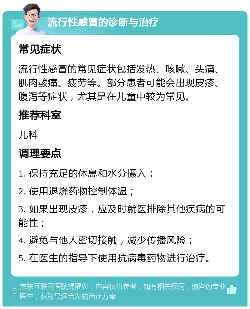 流行性感冒的诊断与治疗 常见症状 流行性感冒的常见症状包括发热、咳嗽、头痛、肌肉酸痛、疲劳等。部分患者可能会出现皮疹、腹泻等症状，尤其是在儿童中较为常见。 推荐科室 儿科 调理要点 1. 保持充足的休息和水分摄入； 2. 使用退烧药物控制体温； 3. 如果出现皮疹，应及时就医排除其他疾病的可能性； 4. 避免与他人密切接触，减少传播风险； 5. 在医生的指导下使用抗病毒药物进行治疗。