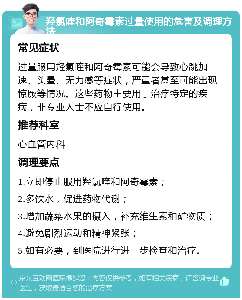 羟氯喹和阿奇霉素过量使用的危害及调理方法 常见症状 过量服用羟氯喹和阿奇霉素可能会导致心跳加速、头晕、无力感等症状，严重者甚至可能出现惊厥等情况。这些药物主要用于治疗特定的疾病，非专业人士不应自行使用。 推荐科室 心血管内科 调理要点 1.立即停止服用羟氯喹和阿奇霉素； 2.多饮水，促进药物代谢； 3.增加蔬菜水果的摄入，补充维生素和矿物质； 4.避免剧烈运动和精神紧张； 5.如有必要，到医院进行进一步检查和治疗。