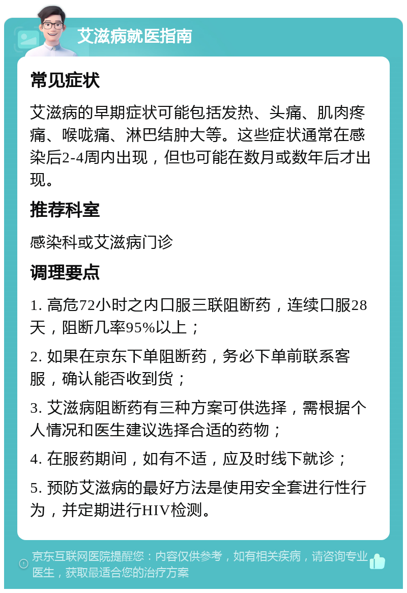 艾滋病就医指南 常见症状 艾滋病的早期症状可能包括发热、头痛、肌肉疼痛、喉咙痛、淋巴结肿大等。这些症状通常在感染后2-4周内出现，但也可能在数月或数年后才出现。 推荐科室 感染科或艾滋病门诊 调理要点 1. 高危72小时之内口服三联阻断药，连续口服28天，阻断几率95%以上； 2. 如果在京东下单阻断药，务必下单前联系客服，确认能否收到货； 3. 艾滋病阻断药有三种方案可供选择，需根据个人情况和医生建议选择合适的药物； 4. 在服药期间，如有不适，应及时线下就诊； 5. 预防艾滋病的最好方法是使用安全套进行性行为，并定期进行HIV检测。