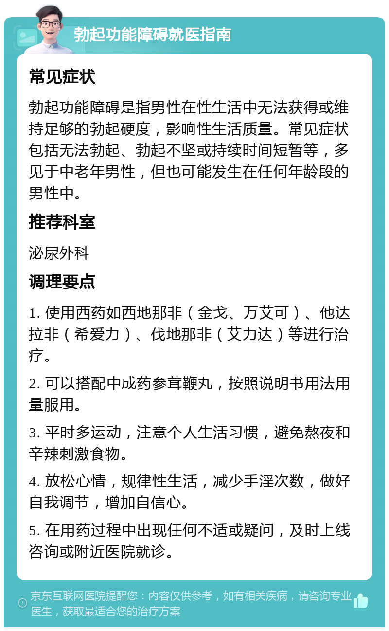 勃起功能障碍就医指南 常见症状 勃起功能障碍是指男性在性生活中无法获得或维持足够的勃起硬度，影响性生活质量。常见症状包括无法勃起、勃起不坚或持续时间短暂等，多见于中老年男性，但也可能发生在任何年龄段的男性中。 推荐科室 泌尿外科 调理要点 1. 使用西药如西地那非（金戈、万艾可）、他达拉非（希爱力）、伐地那非（艾力达）等进行治疗。 2. 可以搭配中成药参茸鞭丸，按照说明书用法用量服用。 3. 平时多运动，注意个人生活习惯，避免熬夜和辛辣刺激食物。 4. 放松心情，规律性生活，减少手淫次数，做好自我调节，增加自信心。 5. 在用药过程中出现任何不适或疑问，及时上线咨询或附近医院就诊。