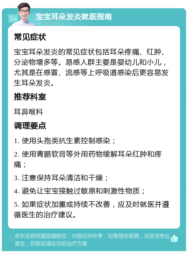 宝宝耳朵发炎就医指南 常见症状 宝宝耳朵发炎的常见症状包括耳朵疼痛、红肿、分泌物增多等。易感人群主要是婴幼儿和小儿，尤其是在感冒、流感等上呼吸道感染后更容易发生耳朵发炎。 推荐科室 耳鼻喉科 调理要点 1. 使用头孢类抗生素控制感染； 2. 使用青鹏软膏等外用药物缓解耳朵红肿和疼痛； 3. 注意保持耳朵清洁和干燥； 4. 避免让宝宝接触过敏原和刺激性物质； 5. 如果症状加重或持续不改善，应及时就医并遵循医生的治疗建议。