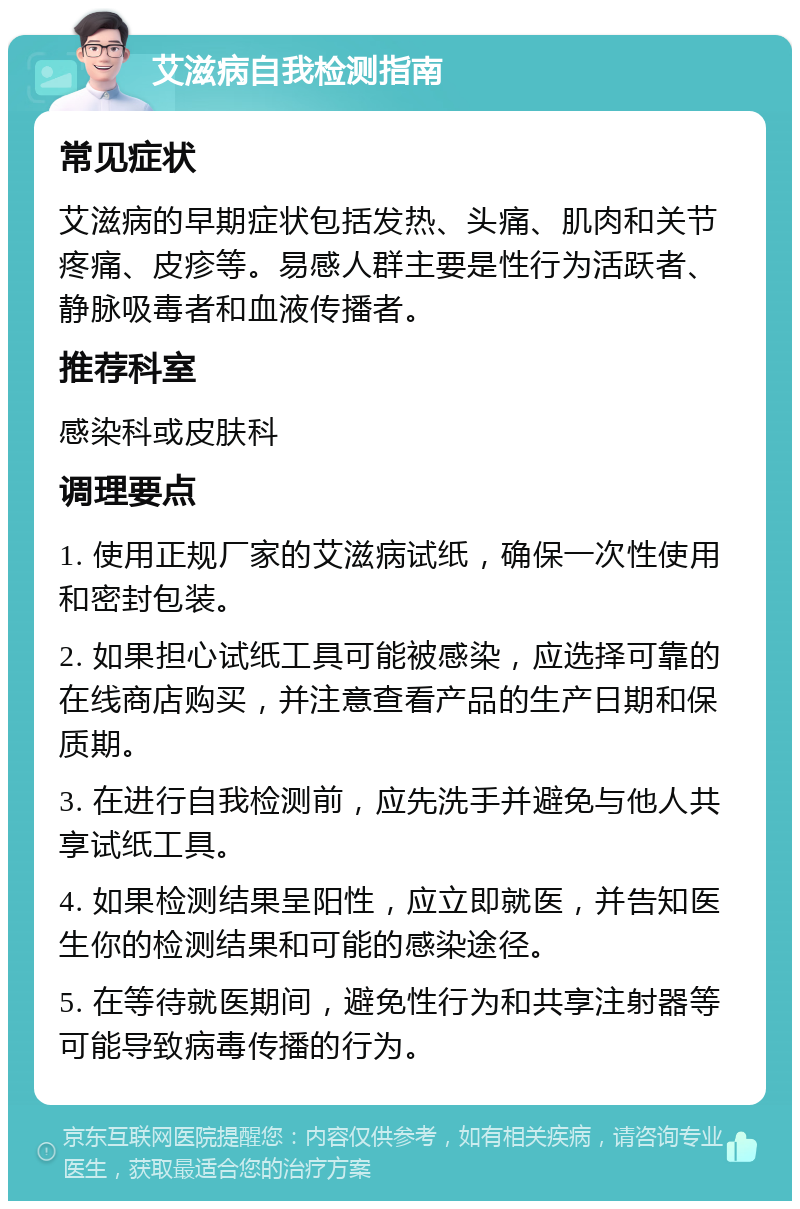 艾滋病自我检测指南 常见症状 艾滋病的早期症状包括发热、头痛、肌肉和关节疼痛、皮疹等。易感人群主要是性行为活跃者、静脉吸毒者和血液传播者。 推荐科室 感染科或皮肤科 调理要点 1. 使用正规厂家的艾滋病试纸，确保一次性使用和密封包装。 2. 如果担心试纸工具可能被感染，应选择可靠的在线商店购买，并注意查看产品的生产日期和保质期。 3. 在进行自我检测前，应先洗手并避免与他人共享试纸工具。 4. 如果检测结果呈阳性，应立即就医，并告知医生你的检测结果和可能的感染途径。 5. 在等待就医期间，避免性行为和共享注射器等可能导致病毒传播的行为。