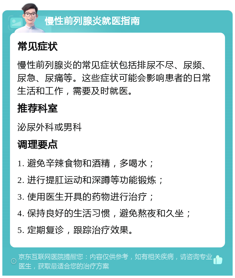 慢性前列腺炎就医指南 常见症状 慢性前列腺炎的常见症状包括排尿不尽、尿频、尿急、尿痛等。这些症状可能会影响患者的日常生活和工作，需要及时就医。 推荐科室 泌尿外科或男科 调理要点 1. 避免辛辣食物和酒精，多喝水； 2. 进行提肛运动和深蹲等功能锻炼； 3. 使用医生开具的药物进行治疗； 4. 保持良好的生活习惯，避免熬夜和久坐； 5. 定期复诊，跟踪治疗效果。