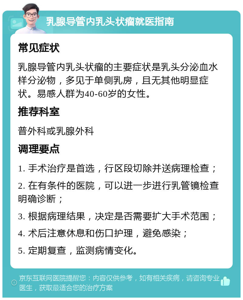 乳腺导管内乳头状瘤就医指南 常见症状 乳腺导管内乳头状瘤的主要症状是乳头分泌血水样分泌物，多见于单侧乳房，且无其他明显症状。易感人群为40-60岁的女性。 推荐科室 普外科或乳腺外科 调理要点 1. 手术治疗是首选，行区段切除并送病理检查； 2. 在有条件的医院，可以进一步进行乳管镜检查明确诊断； 3. 根据病理结果，决定是否需要扩大手术范围； 4. 术后注意休息和伤口护理，避免感染； 5. 定期复查，监测病情变化。