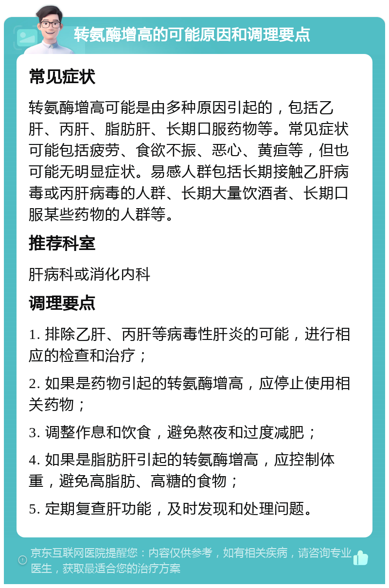 转氨酶增高的可能原因和调理要点 常见症状 转氨酶增高可能是由多种原因引起的，包括乙肝、丙肝、脂肪肝、长期口服药物等。常见症状可能包括疲劳、食欲不振、恶心、黄疸等，但也可能无明显症状。易感人群包括长期接触乙肝病毒或丙肝病毒的人群、长期大量饮酒者、长期口服某些药物的人群等。 推荐科室 肝病科或消化内科 调理要点 1. 排除乙肝、丙肝等病毒性肝炎的可能，进行相应的检查和治疗； 2. 如果是药物引起的转氨酶增高，应停止使用相关药物； 3. 调整作息和饮食，避免熬夜和过度减肥； 4. 如果是脂肪肝引起的转氨酶增高，应控制体重，避免高脂肪、高糖的食物； 5. 定期复查肝功能，及时发现和处理问题。