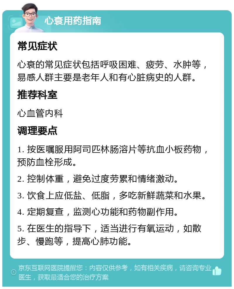 心衰用药指南 常见症状 心衰的常见症状包括呼吸困难、疲劳、水肿等，易感人群主要是老年人和有心脏病史的人群。 推荐科室 心血管内科 调理要点 1. 按医嘱服用阿司匹林肠溶片等抗血小板药物，预防血栓形成。 2. 控制体重，避免过度劳累和情绪激动。 3. 饮食上应低盐、低脂，多吃新鲜蔬菜和水果。 4. 定期复查，监测心功能和药物副作用。 5. 在医生的指导下，适当进行有氧运动，如散步、慢跑等，提高心肺功能。