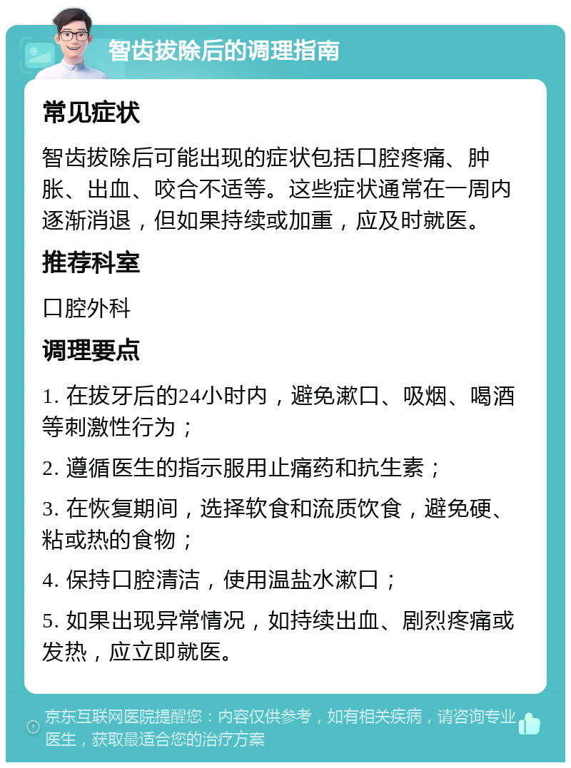 智齿拔除后的调理指南 常见症状 智齿拔除后可能出现的症状包括口腔疼痛、肿胀、出血、咬合不适等。这些症状通常在一周内逐渐消退，但如果持续或加重，应及时就医。 推荐科室 口腔外科 调理要点 1. 在拔牙后的24小时内，避免漱口、吸烟、喝酒等刺激性行为； 2. 遵循医生的指示服用止痛药和抗生素； 3. 在恢复期间，选择软食和流质饮食，避免硬、粘或热的食物； 4. 保持口腔清洁，使用温盐水漱口； 5. 如果出现异常情况，如持续出血、剧烈疼痛或发热，应立即就医。