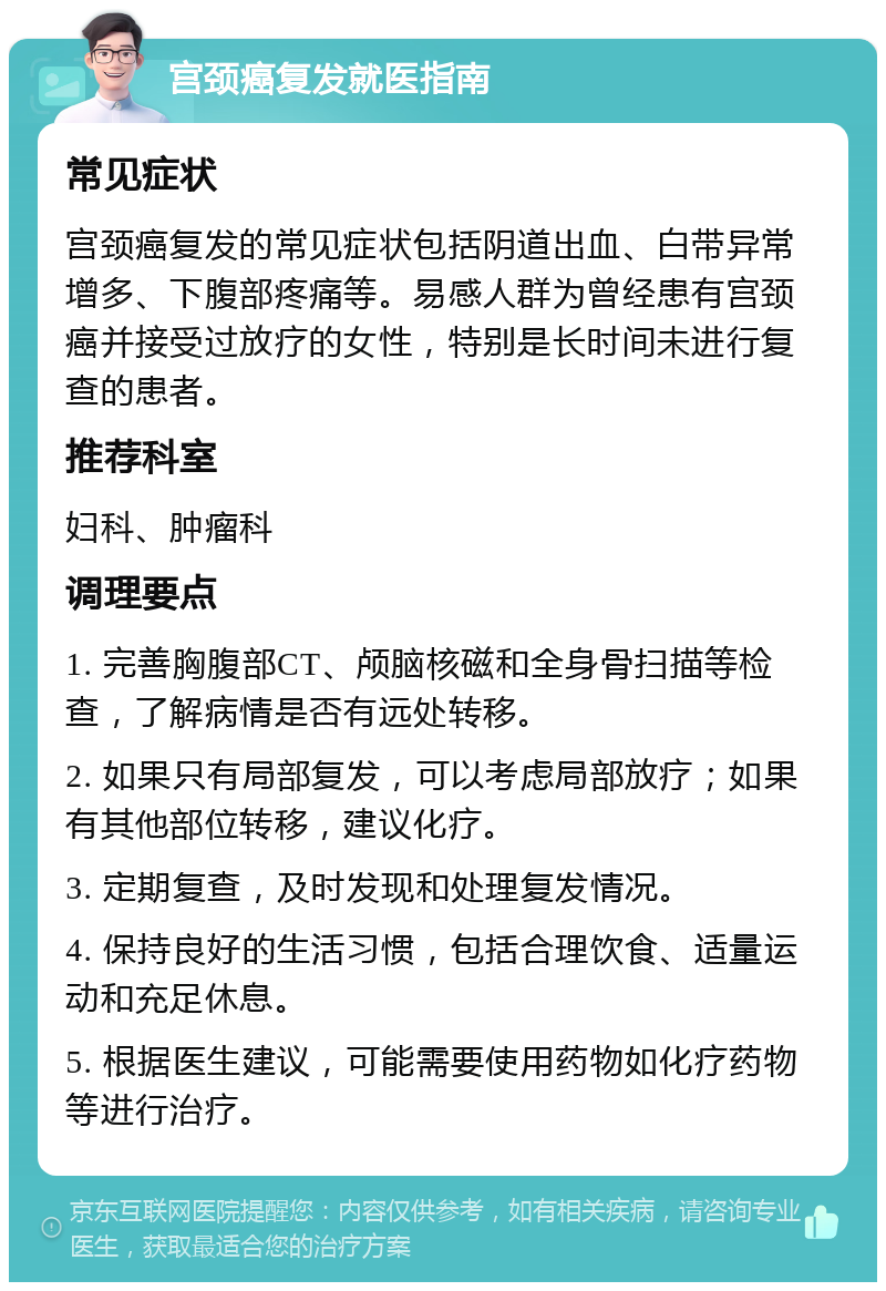 宫颈癌复发就医指南 常见症状 宫颈癌复发的常见症状包括阴道出血、白带异常增多、下腹部疼痛等。易感人群为曾经患有宫颈癌并接受过放疗的女性，特别是长时间未进行复查的患者。 推荐科室 妇科、肿瘤科 调理要点 1. 完善胸腹部CT、颅脑核磁和全身骨扫描等检查，了解病情是否有远处转移。 2. 如果只有局部复发，可以考虑局部放疗；如果有其他部位转移，建议化疗。 3. 定期复查，及时发现和处理复发情况。 4. 保持良好的生活习惯，包括合理饮食、适量运动和充足休息。 5. 根据医生建议，可能需要使用药物如化疗药物等进行治疗。