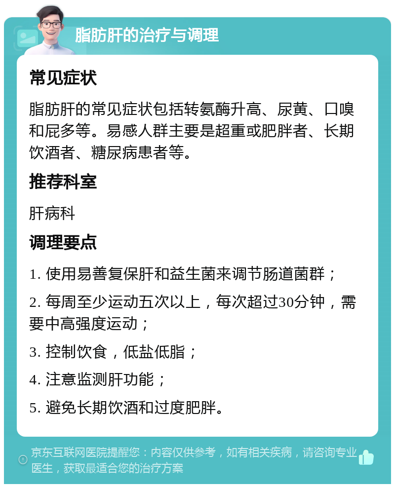 脂肪肝的治疗与调理 常见症状 脂肪肝的常见症状包括转氨酶升高、尿黄、口嗅和屁多等。易感人群主要是超重或肥胖者、长期饮酒者、糖尿病患者等。 推荐科室 肝病科 调理要点 1. 使用易善复保肝和益生菌来调节肠道菌群； 2. 每周至少运动五次以上，每次超过30分钟，需要中高强度运动； 3. 控制饮食，低盐低脂； 4. 注意监测肝功能； 5. 避免长期饮酒和过度肥胖。