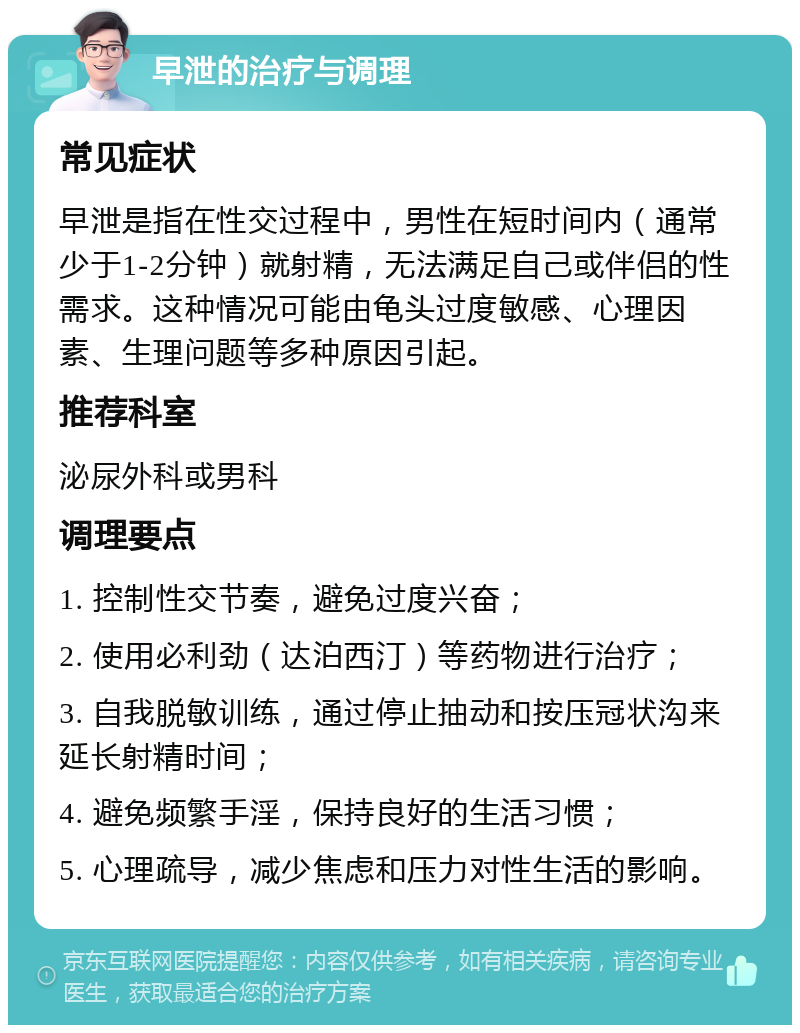 早泄的治疗与调理 常见症状 早泄是指在性交过程中，男性在短时间内（通常少于1-2分钟）就射精，无法满足自己或伴侣的性需求。这种情况可能由龟头过度敏感、心理因素、生理问题等多种原因引起。 推荐科室 泌尿外科或男科 调理要点 1. 控制性交节奏，避免过度兴奋； 2. 使用必利劲（达泊西汀）等药物进行治疗； 3. 自我脱敏训练，通过停止抽动和按压冠状沟来延长射精时间； 4. 避免频繁手淫，保持良好的生活习惯； 5. 心理疏导，减少焦虑和压力对性生活的影响。