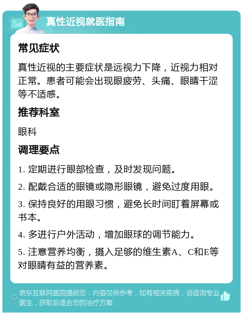 真性近视就医指南 常见症状 真性近视的主要症状是远视力下降，近视力相对正常。患者可能会出现眼疲劳、头痛、眼睛干涩等不适感。 推荐科室 眼科 调理要点 1. 定期进行眼部检查，及时发现问题。 2. 配戴合适的眼镜或隐形眼镜，避免过度用眼。 3. 保持良好的用眼习惯，避免长时间盯着屏幕或书本。 4. 多进行户外活动，增加眼球的调节能力。 5. 注意营养均衡，摄入足够的维生素A、C和E等对眼睛有益的营养素。