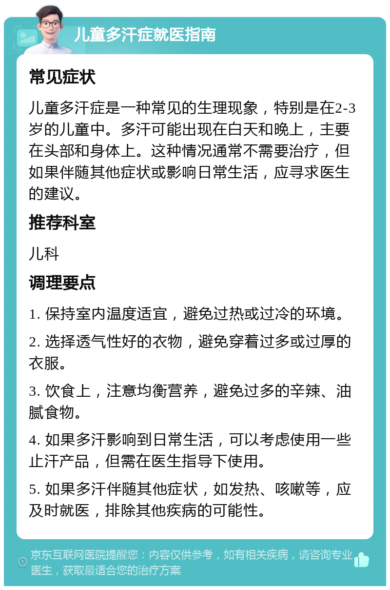 儿童多汗症就医指南 常见症状 儿童多汗症是一种常见的生理现象，特别是在2-3岁的儿童中。多汗可能出现在白天和晚上，主要在头部和身体上。这种情况通常不需要治疗，但如果伴随其他症状或影响日常生活，应寻求医生的建议。 推荐科室 儿科 调理要点 1. 保持室内温度适宜，避免过热或过冷的环境。 2. 选择透气性好的衣物，避免穿着过多或过厚的衣服。 3. 饮食上，注意均衡营养，避免过多的辛辣、油腻食物。 4. 如果多汗影响到日常生活，可以考虑使用一些止汗产品，但需在医生指导下使用。 5. 如果多汗伴随其他症状，如发热、咳嗽等，应及时就医，排除其他疾病的可能性。