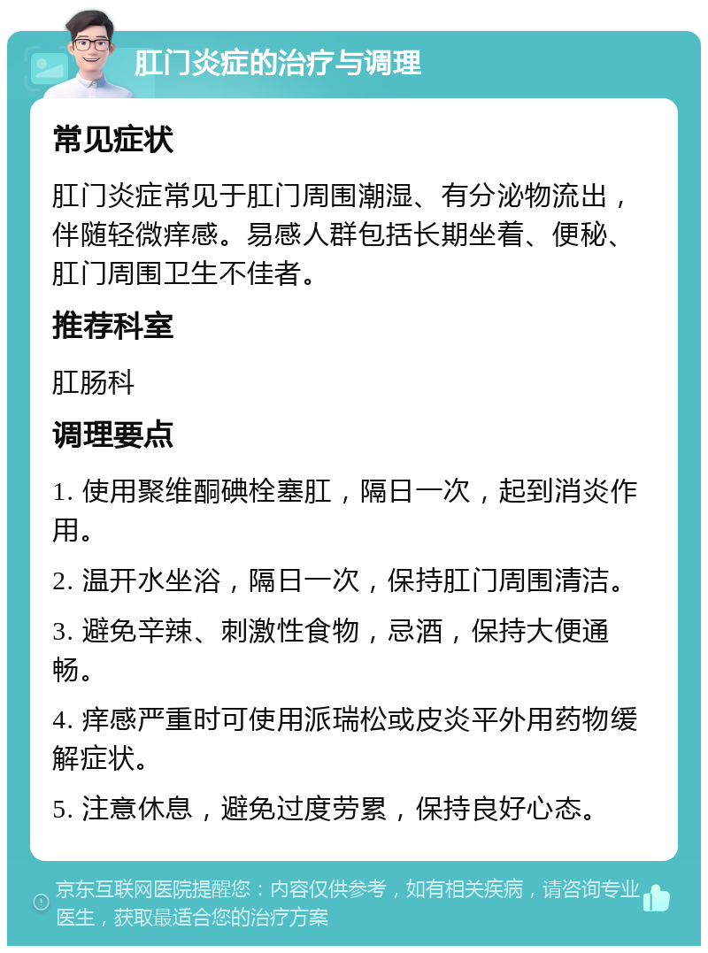 肛门炎症的治疗与调理 常见症状 肛门炎症常见于肛门周围潮湿、有分泌物流出，伴随轻微痒感。易感人群包括长期坐着、便秘、肛门周围卫生不佳者。 推荐科室 肛肠科 调理要点 1. 使用聚维酮碘栓塞肛，隔日一次，起到消炎作用。 2. 温开水坐浴，隔日一次，保持肛门周围清洁。 3. 避免辛辣、刺激性食物，忌酒，保持大便通畅。 4. 痒感严重时可使用派瑞松或皮炎平外用药物缓解症状。 5. 注意休息，避免过度劳累，保持良好心态。