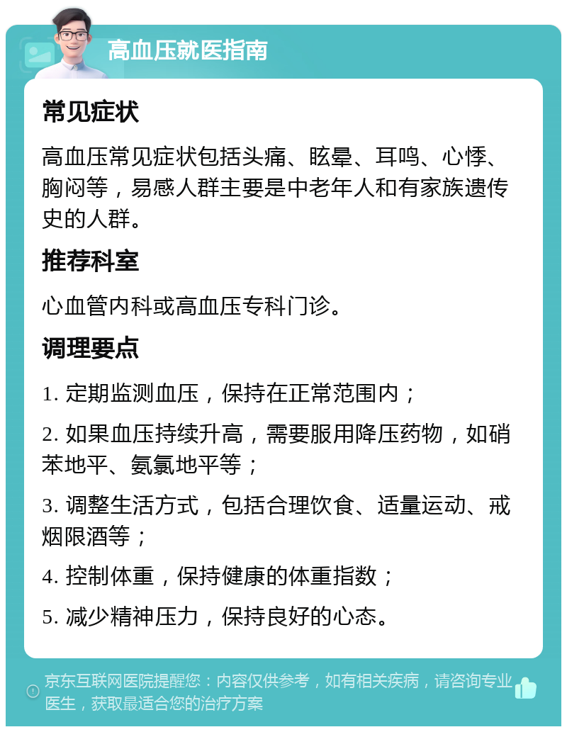 高血压就医指南 常见症状 高血压常见症状包括头痛、眩晕、耳鸣、心悸、胸闷等，易感人群主要是中老年人和有家族遗传史的人群。 推荐科室 心血管内科或高血压专科门诊。 调理要点 1. 定期监测血压，保持在正常范围内； 2. 如果血压持续升高，需要服用降压药物，如硝苯地平、氨氯地平等； 3. 调整生活方式，包括合理饮食、适量运动、戒烟限酒等； 4. 控制体重，保持健康的体重指数； 5. 减少精神压力，保持良好的心态。