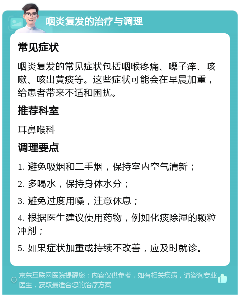 咽炎复发的治疗与调理 常见症状 咽炎复发的常见症状包括咽喉疼痛、嗓子痒、咳嗽、咳出黄痰等。这些症状可能会在早晨加重，给患者带来不适和困扰。 推荐科室 耳鼻喉科 调理要点 1. 避免吸烟和二手烟，保持室内空气清新； 2. 多喝水，保持身体水分； 3. 避免过度用嗓，注意休息； 4. 根据医生建议使用药物，例如化痰除湿的颗粒冲剂； 5. 如果症状加重或持续不改善，应及时就诊。