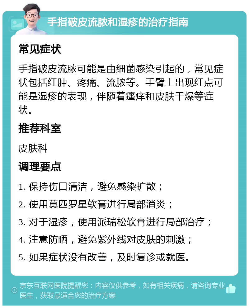 手指破皮流脓和湿疹的治疗指南 常见症状 手指破皮流脓可能是由细菌感染引起的，常见症状包括红肿、疼痛、流脓等。手臂上出现红点可能是湿疹的表现，伴随着瘙痒和皮肤干燥等症状。 推荐科室 皮肤科 调理要点 1. 保持伤口清洁，避免感染扩散； 2. 使用莫匹罗星软膏进行局部消炎； 3. 对于湿疹，使用派瑞松软膏进行局部治疗； 4. 注意防晒，避免紫外线对皮肤的刺激； 5. 如果症状没有改善，及时复诊或就医。