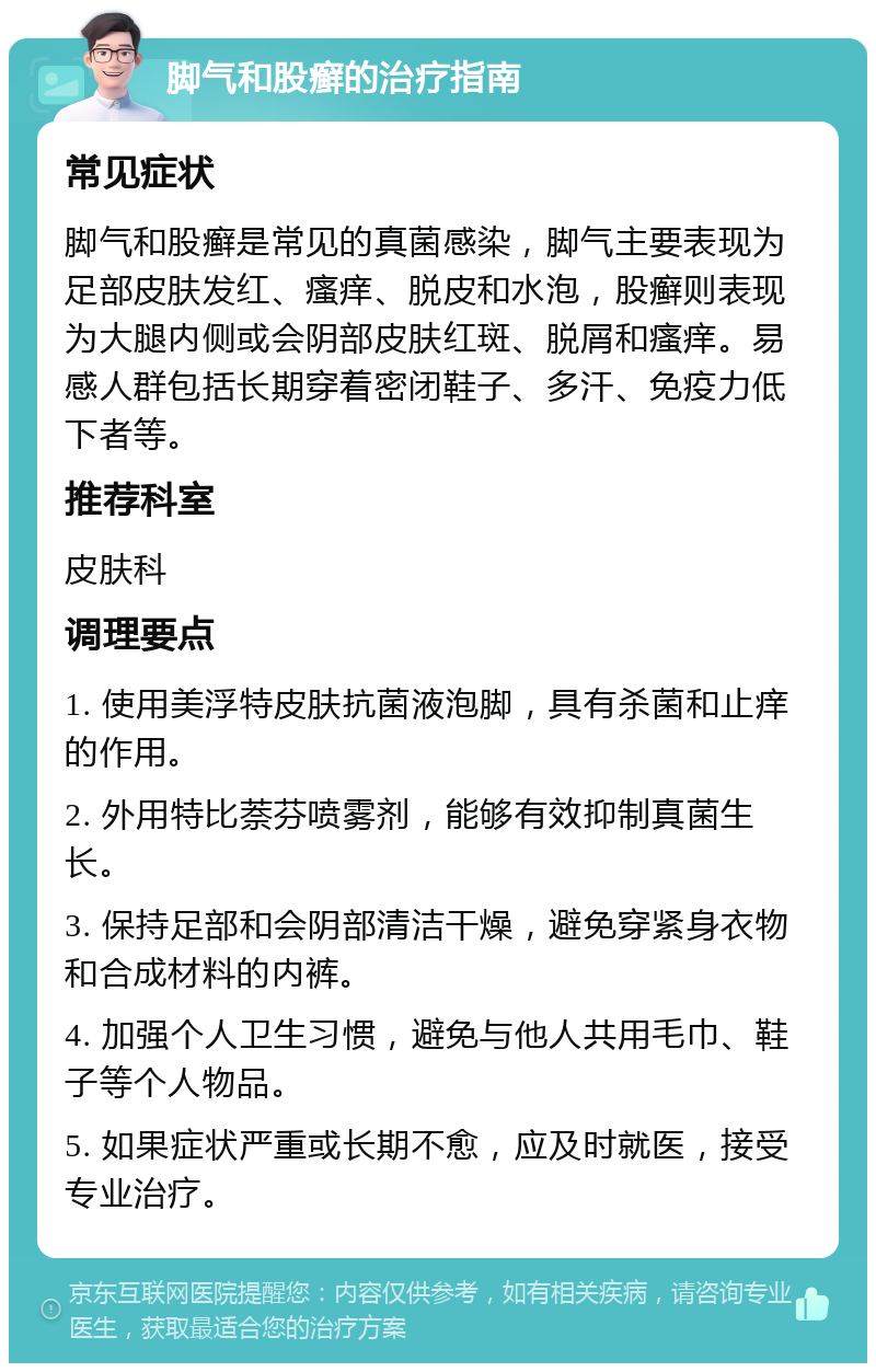 脚气和股癣的治疗指南 常见症状 脚气和股癣是常见的真菌感染，脚气主要表现为足部皮肤发红、瘙痒、脱皮和水泡，股癣则表现为大腿内侧或会阴部皮肤红斑、脱屑和瘙痒。易感人群包括长期穿着密闭鞋子、多汗、免疫力低下者等。 推荐科室 皮肤科 调理要点 1. 使用美浮特皮肤抗菌液泡脚，具有杀菌和止痒的作用。 2. 外用特比萘芬喷雾剂，能够有效抑制真菌生长。 3. 保持足部和会阴部清洁干燥，避免穿紧身衣物和合成材料的内裤。 4. 加强个人卫生习惯，避免与他人共用毛巾、鞋子等个人物品。 5. 如果症状严重或长期不愈，应及时就医，接受专业治疗。