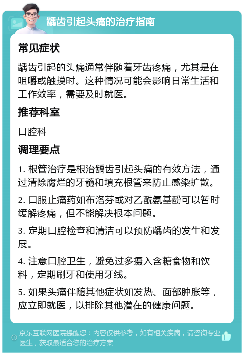 龋齿引起头痛的治疗指南 常见症状 龋齿引起的头痛通常伴随着牙齿疼痛，尤其是在咀嚼或触摸时。这种情况可能会影响日常生活和工作效率，需要及时就医。 推荐科室 口腔科 调理要点 1. 根管治疗是根治龋齿引起头痛的有效方法，通过清除腐烂的牙髓和填充根管来防止感染扩散。 2. 口服止痛药如布洛芬或对乙酰氨基酚可以暂时缓解疼痛，但不能解决根本问题。 3. 定期口腔检查和清洁可以预防龋齿的发生和发展。 4. 注意口腔卫生，避免过多摄入含糖食物和饮料，定期刷牙和使用牙线。 5. 如果头痛伴随其他症状如发热、面部肿胀等，应立即就医，以排除其他潜在的健康问题。