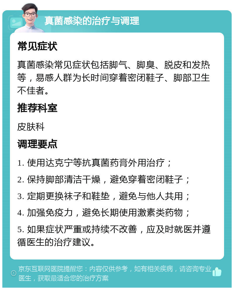 真菌感染的治疗与调理 常见症状 真菌感染常见症状包括脚气、脚臭、脱皮和发热等，易感人群为长时间穿着密闭鞋子、脚部卫生不佳者。 推荐科室 皮肤科 调理要点 1. 使用达克宁等抗真菌药膏外用治疗； 2. 保持脚部清洁干燥，避免穿着密闭鞋子； 3. 定期更换袜子和鞋垫，避免与他人共用； 4. 加强免疫力，避免长期使用激素类药物； 5. 如果症状严重或持续不改善，应及时就医并遵循医生的治疗建议。