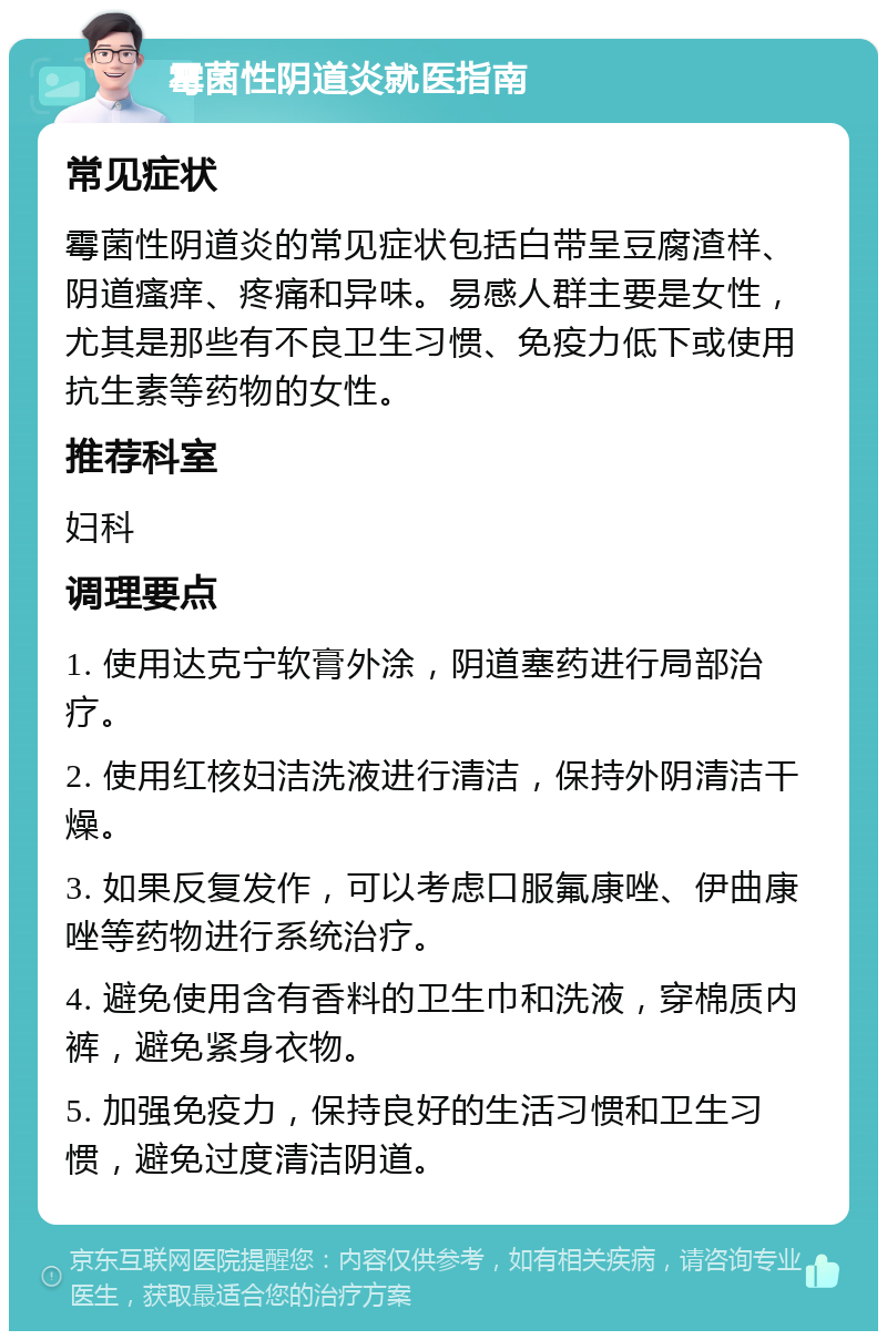 霉菌性阴道炎就医指南 常见症状 霉菌性阴道炎的常见症状包括白带呈豆腐渣样、阴道瘙痒、疼痛和异味。易感人群主要是女性，尤其是那些有不良卫生习惯、免疫力低下或使用抗生素等药物的女性。 推荐科室 妇科 调理要点 1. 使用达克宁软膏外涂，阴道塞药进行局部治疗。 2. 使用红核妇洁洗液进行清洁，保持外阴清洁干燥。 3. 如果反复发作，可以考虑口服氟康唑、伊曲康唑等药物进行系统治疗。 4. 避免使用含有香料的卫生巾和洗液，穿棉质内裤，避免紧身衣物。 5. 加强免疫力，保持良好的生活习惯和卫生习惯，避免过度清洁阴道。