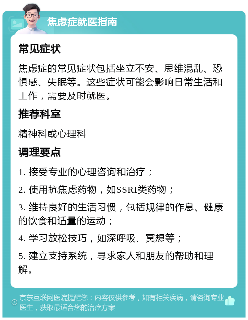 焦虑症就医指南 常见症状 焦虑症的常见症状包括坐立不安、思维混乱、恐惧感、失眠等。这些症状可能会影响日常生活和工作，需要及时就医。 推荐科室 精神科或心理科 调理要点 1. 接受专业的心理咨询和治疗； 2. 使用抗焦虑药物，如SSRI类药物； 3. 维持良好的生活习惯，包括规律的作息、健康的饮食和适量的运动； 4. 学习放松技巧，如深呼吸、冥想等； 5. 建立支持系统，寻求家人和朋友的帮助和理解。